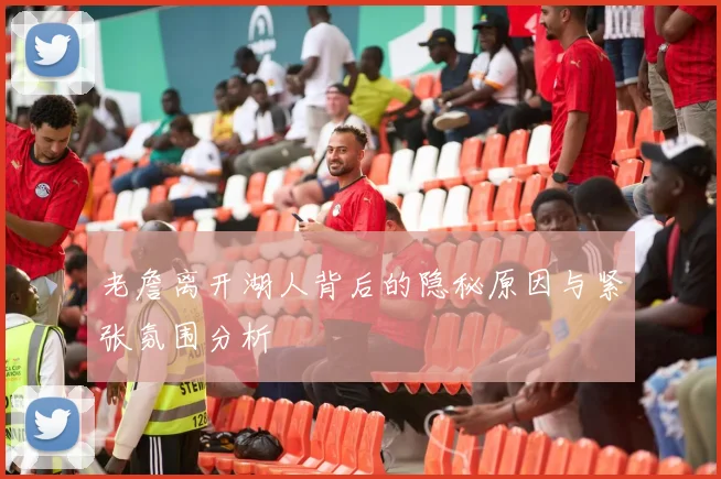 老詹离开湖人背后的隐秘原因与紧张氛围分析